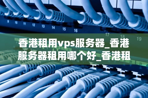 香港租用vps服务器_香港服务器租用哪个好_香港租用VPS服务器的全面指南
