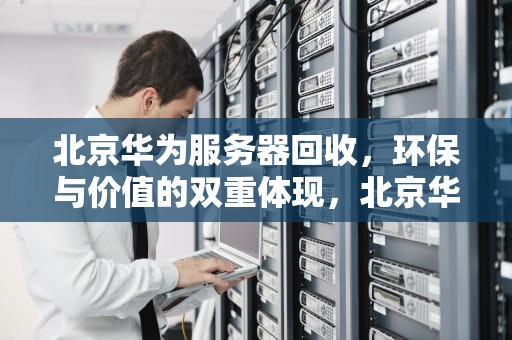 北京华为服务器回收，环保与价值的双重体现，北京华为服务器回收电话