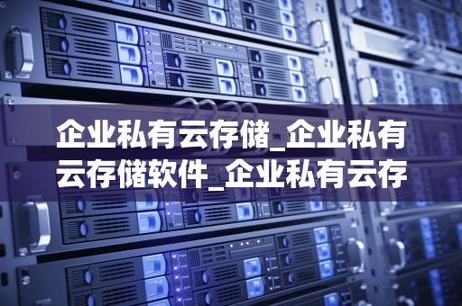 企业私有云存储_企业私有云存储软件_企业私有云存储的探索与实践