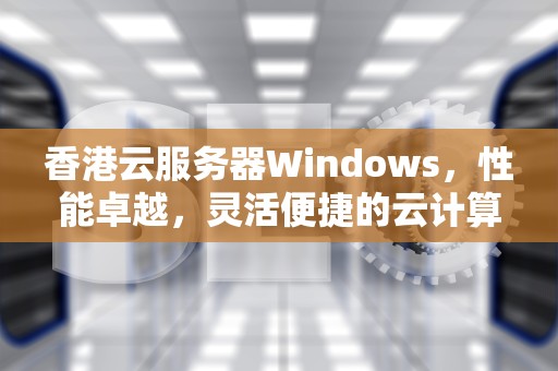 香港云服务器Windows，性能卓越，灵活便捷的云计算解决方案，香港云服务器Windows 和linux不能切换