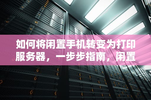 如何将闲置手机转变为打印服务器，一步步指南，闲置手机做打印服务器怎么做