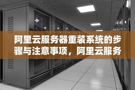 阿里云服务器重装系统的步骤与注意事项，阿里云服务器怎么重装系统教程