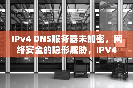 IPv4 DNS服务器未加密，网络安全的隐形威胁，IPV4DNS服务器未加密