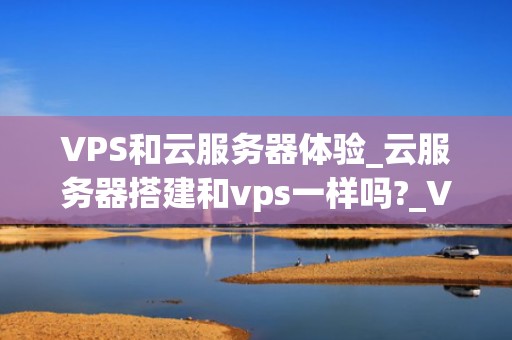 VPS和云服务器体验_云服务器搭建和vps一样吗?_VPS和云服务器体验：从基本概念到实际应用