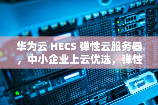 华为云 HECS 弹性云服务器，中小企业上云优选，弹性云服务器原理