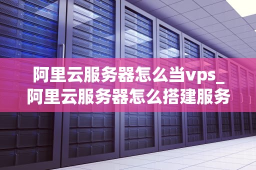 阿里云服务器怎么当vps_阿里云服务器怎么搭建服务器环境_阿里云服务器如何作为VPS使用