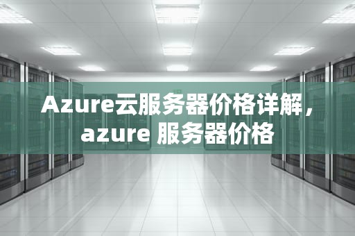 Azure云服务器价格详解，azure 服务器价格