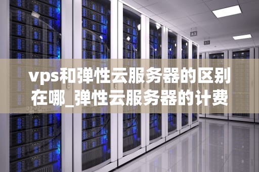 vps和弹性云服务器的区别在哪_弹性云服务器的计费方式有哪些_VPS与弹性云服务器的区别