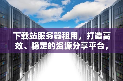 下载站服务器租用，打造高效、稳定的资源分享平台，服务器做下载站