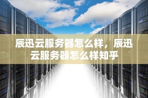 辰迅云服务器怎么样，辰迅云服务器怎么样知乎