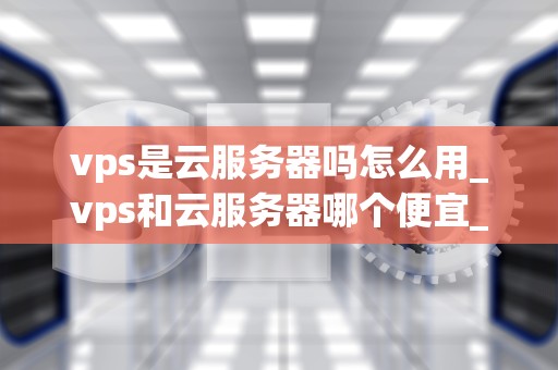 vps是云服务器吗怎么用_vps和云服务器哪个便宜_深入理解VPS及其使用方法