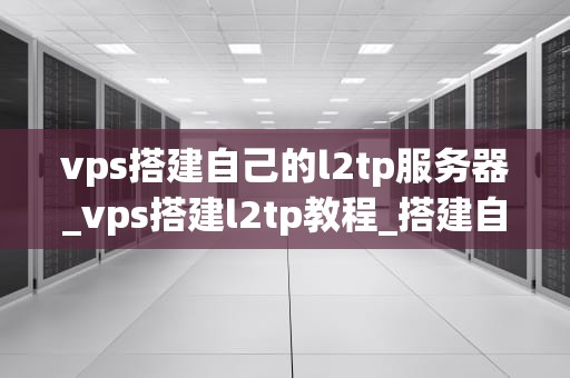vps搭建自己的l2tp服务器_vps搭建l2tp教程_搭建自己的L2TP服务器：使用VPS的完全指南
