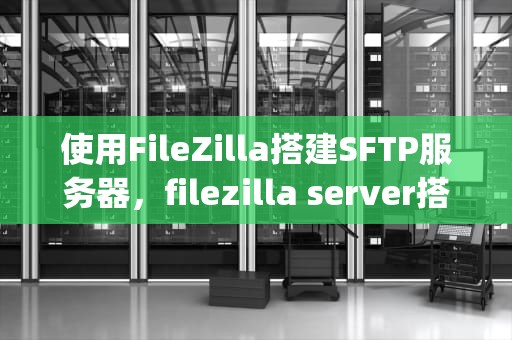 使用FileZilla搭建SFTP服务器，filezilla server搭建ftp服务器