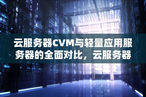 云服务器CVM与轻量应用服务器的全面对比，云服务器cvm和轻量应用服务器区别