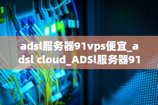 adsl服务器91vps便宜_adsl cloud_ADSl服务器91vps：便宜且高效的解决方案