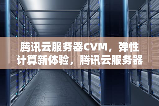 腾讯云服务器CVM，弹性计算新体验，腾讯云服务器cvm认证考试答案