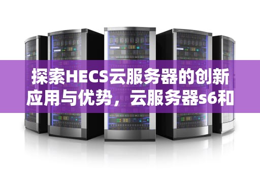探索HECS云服务器的创新应用与优势，云服务器s6和hecs什么意思