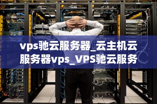vps驰云服务器_云主机云服务器vps_VPS驰云服务器：构建强大、稳定和高效的网络环境