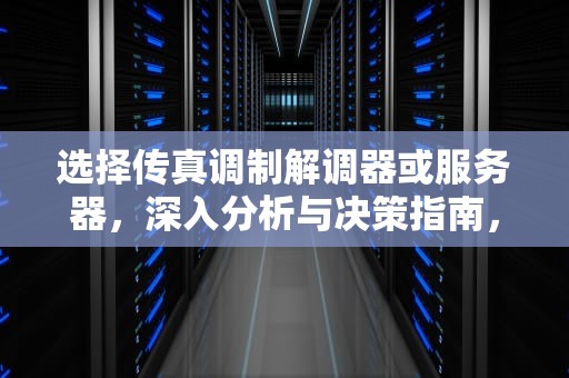 选择传真调制解调器或服务器，深入分析与决策指南，选择传真调制解调器或服务器是什么意思
