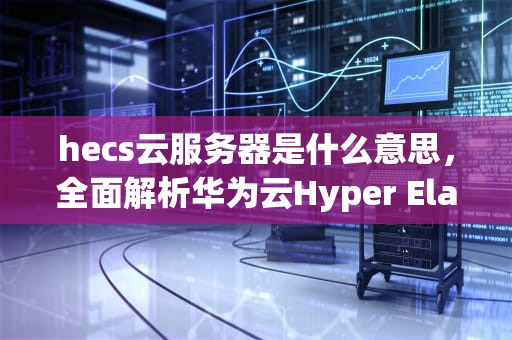 hecs云服务器是什么意思，全面解析华为云Hyper Elastic Cloud Server，云服务器s6和hecs什么意思