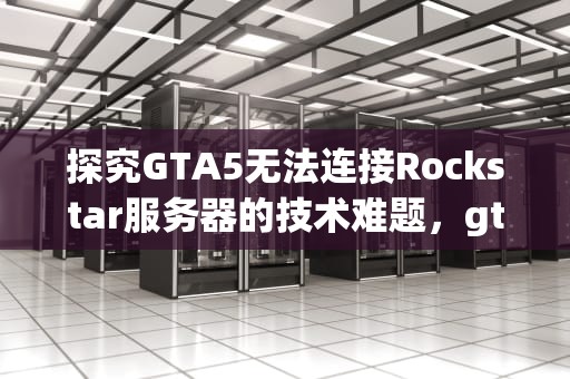 探究GTA5无法连接Rockstar服务器的技术难题，gta5无法连接到rockstar游戏服务器