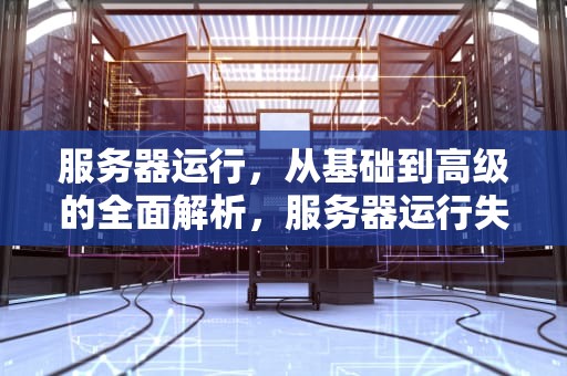服务器运行，从基础到高级的全面解析，服务器运行失败是怎么回事