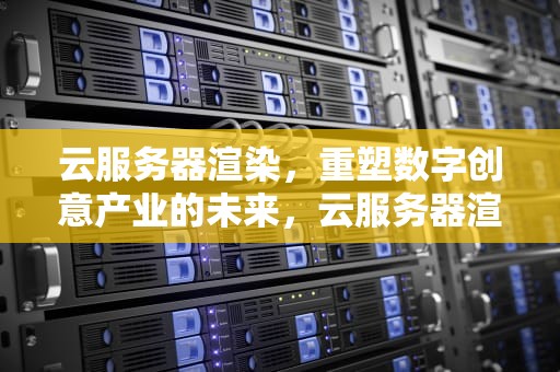 云服务器渲染，重塑数字创意产业的未来，云服务器渲染视频