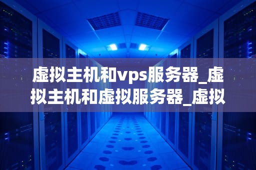 虚拟主机和vps服务器_虚拟主机和虚拟服务器_虚拟主机与VPS服务器的比较与选择