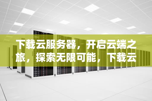下载云服务器，开启云端之旅，探索无限可能，下载云服务器app