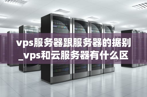 vps服务器跟服务器的据别_vps和云服务器有什么区别_深入理解VPS服务器与普通服务器的区别