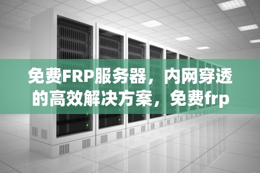 免费FRP服务器，内网穿透的高效解决方案，免费frp服务器推荐
