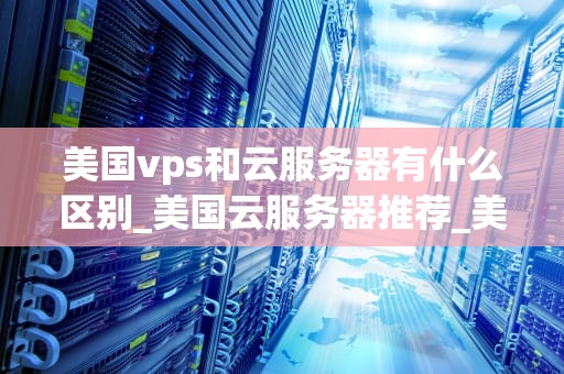 美国vps和云服务器有什么区别_美国云服务器推荐_美国VPS和云服务器的区别
