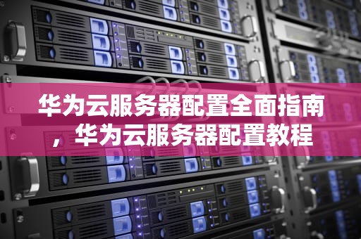 华为云服务器配置全面指南，华为云服务器配置教程