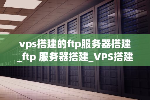 vps搭建的ftp服务器搭建_ftp 服务器搭建_VPS搭建FTP服务器的完整指南