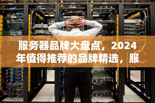 服务器品牌大盘点，2024年值得推荐的品牌精选，服务器有哪些牌子好