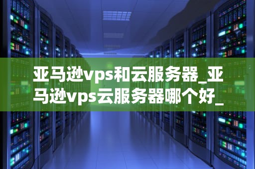 亚马逊vps和云服务器_亚马逊vps云服务器哪个好_亚马逊VPS和云服务器的全面比较