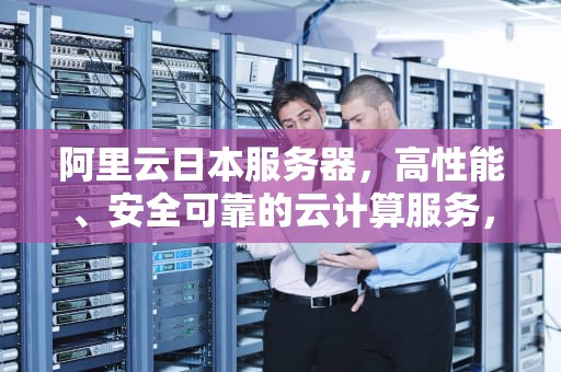 阿里云日本服务器，高性能、安全可靠的云计算服务，阿里云日本服务器怎么样