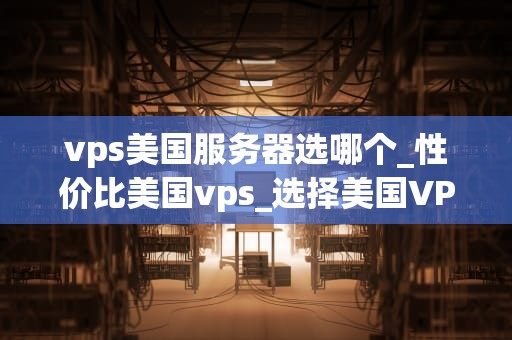 vps美国服务器选哪个_性价比美国vps_选择美国VPS服务器的全面指南