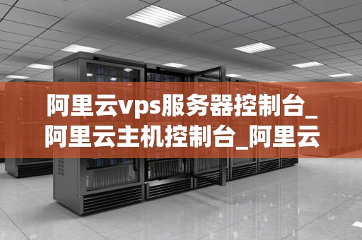 阿里云vps服务器控制台_阿里云主机控制台_阿里云VPS服务器控制台的使用与管理