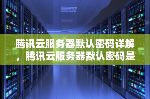 腾讯云服务器默认密码详解，腾讯云服务器默认密码是多少