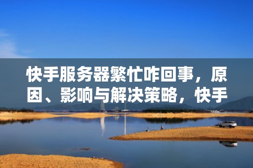 快手服务器繁忙咋回事，原因、影响与解决策略，快手服务器繁忙咋回事吞消息呢