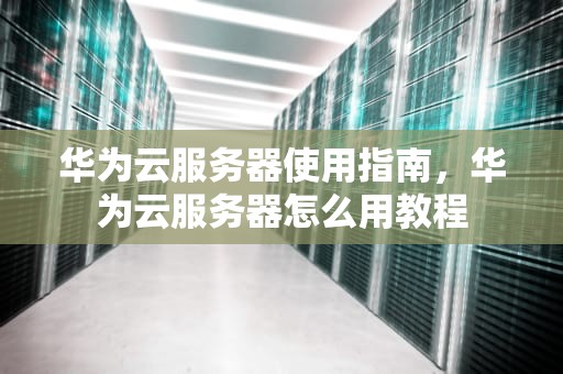 华为云服务器使用指南，华为云服务器怎么用教程