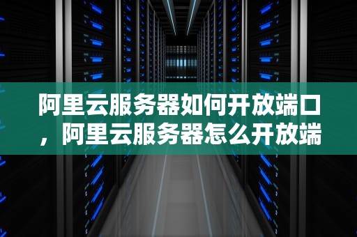 阿里云服务器如何开放端口，阿里云服务器怎么开放端口服务