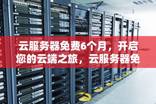 云服务器免费6个月，开启您的云端之旅，云服务器免费6个月可以用吗
