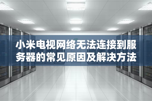 小米电视网络无法连接到服务器的常见原因及解决方法，小米电视网络无法连接到服务器是什么原因