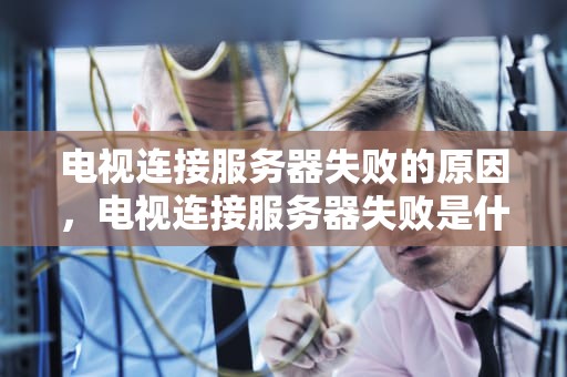 电视连接服务器失败的原因，电视连接服务器失败是什么原因导致的