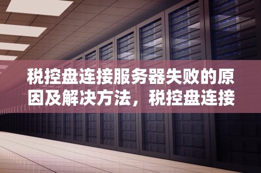 税控盘连接服务器失败的原因及解决方法，税控盘连接服务器失败是什么原因黑盘发票无法上传