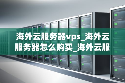 海外云服务器vps_海外云服务器怎么购买_海外云服务器VPS的优势与应用