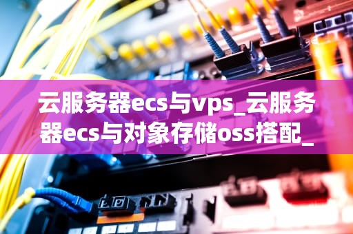 云服务器ecs与vps_云服务器ecs与对象存储oss搭配_云服务器ECS与VPS的比较与选择