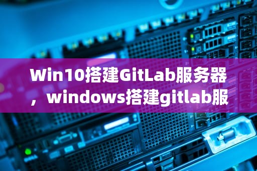 Win10搭建GitLab服务器，windows搭建gitlab服务器